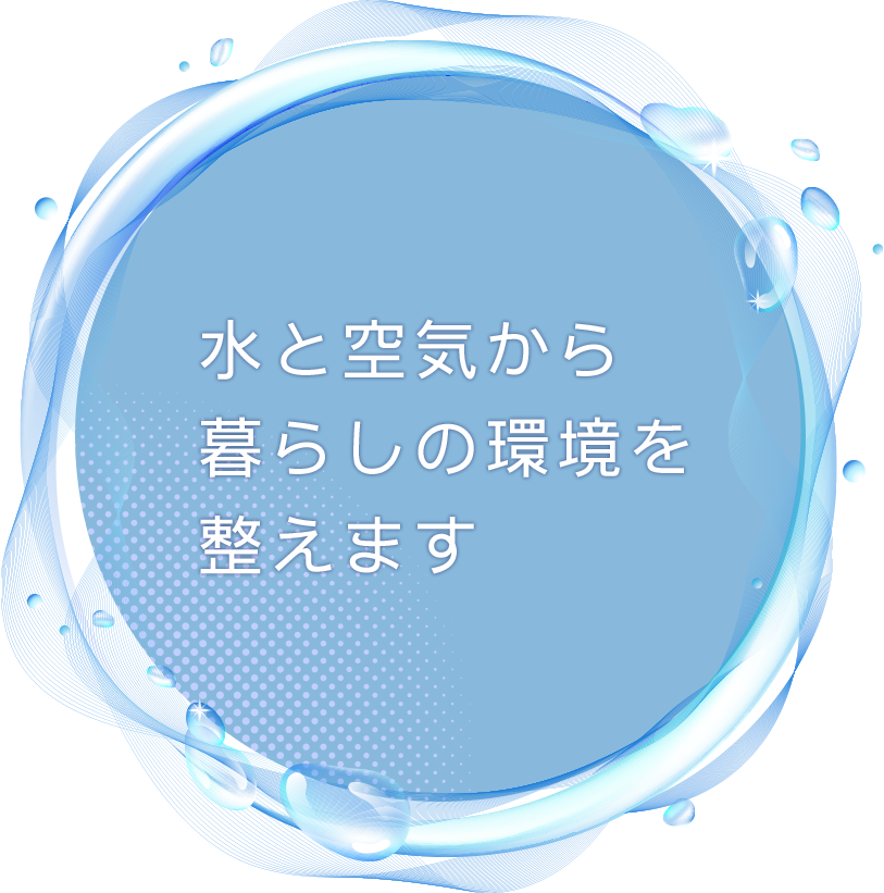 水と空気から 暮らしの環境を 整えます